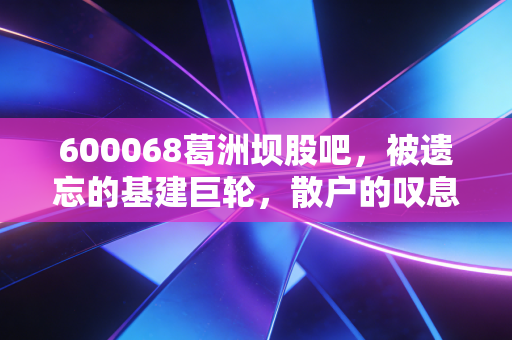 600068葛洲坝股吧，被遗忘的基建巨轮，散户的叹息与未来的博弈