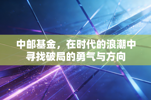 中邮基金,在时代的浪潮中寻找破局的勇气与方向