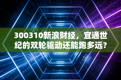 300310新浪财经,宜通世纪的双轮驱动还能跑多远?深度解析通信老兵的转型困局与机遇