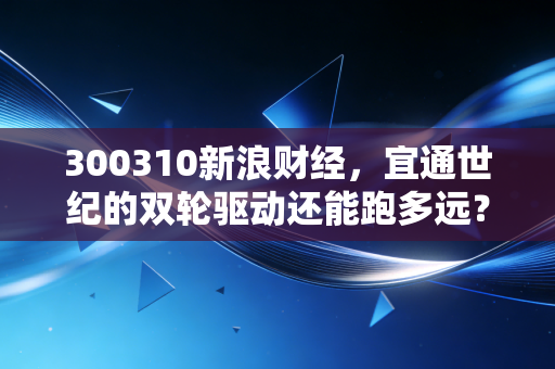 300310新浪财经，宜通世纪的双轮驱动还能跑多远？深度解析通信老兵的转型困局与机遇