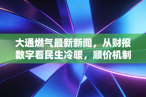 大通燃气最新新闻，从财报数字看民生冷暖，顺价机制下的行业突围与投资思考