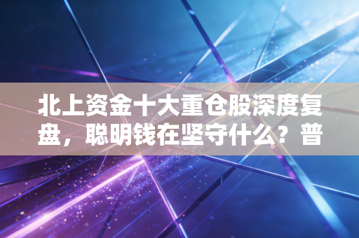 北上资金十大重仓股深度复盘,聪明钱在坚守什么?普通人该如何从这份名单中淘金?