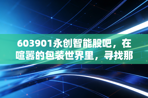 603901永创智能股吧,在喧嚣的包装世界里,寻找那一份被低估的确定性