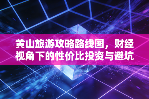 黄山旅游攻略路线图，财经视角下的性价比投资与避坑指南