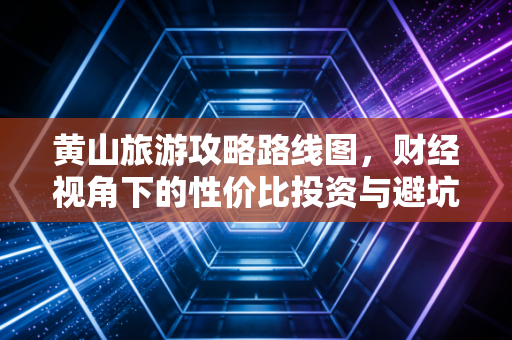 黄山旅游攻略路线图，财经视角下的性价比投资与避坑指南