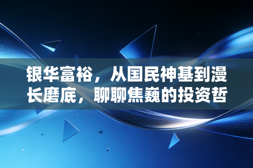 银华富裕,从国民神基到漫长磨底,聊聊焦巍的投资哲学与我们的持有心态