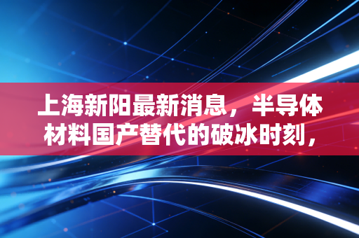 上海新阳最新消息,半导体材料国产替代的破冰时刻,我们要如何看清这家公司的真实价值?