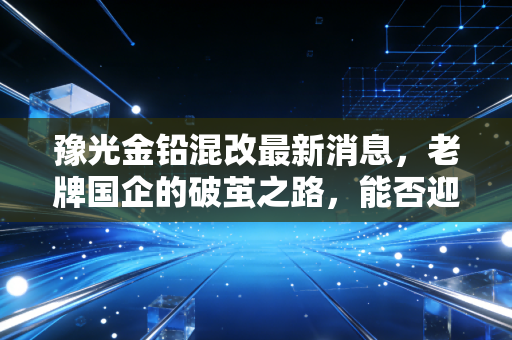 豫光金铅混改最新消息，老牌国企的破茧之路，能否迎来价值重估？