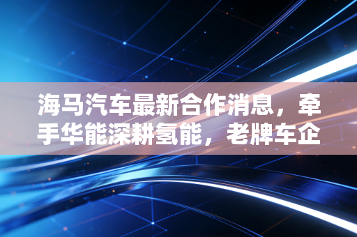 海马汽车最新合作消息，牵手华能深耕氢能，老牌车企的豪赌能否换来新生？