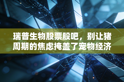 瑞普生物股票股吧，别让猪周期的焦虑掩盖了宠物经济的金矿，聊聊瑞普生物的底牌与未来