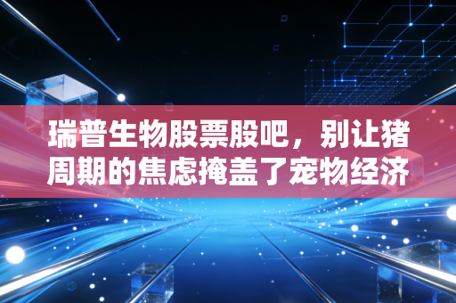 瑞普生物股票股吧，别让猪周期的焦虑掩盖了宠物经济的金矿，聊聊瑞普生物的底牌与未来
