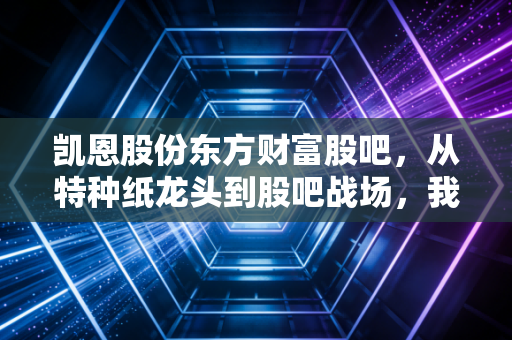 凯恩股份东方财富股吧，从特种纸龙头到股吧战场，我们究竟在博弈什么？