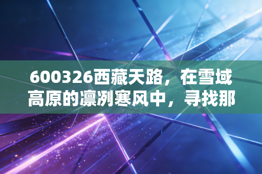 600326西藏天路,在雪域高原的凛冽寒风中,寻找那一抹基建的暖阳