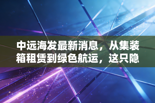 中远海发最新消息，从集装箱租赁到绿色航运，这只隐形冠军还能继续乘风破浪吗？