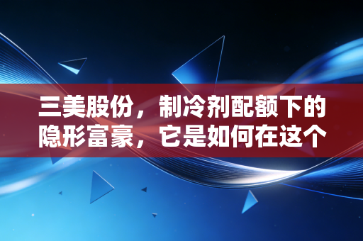 三美股份，制冷剂配额下的隐形富豪，它是如何在这个冷门赛道闷声发大财的？