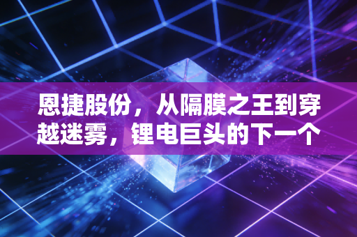 恩捷股份,从隔膜之王到穿越迷雾,锂电巨头的下一个十年该怎么走?