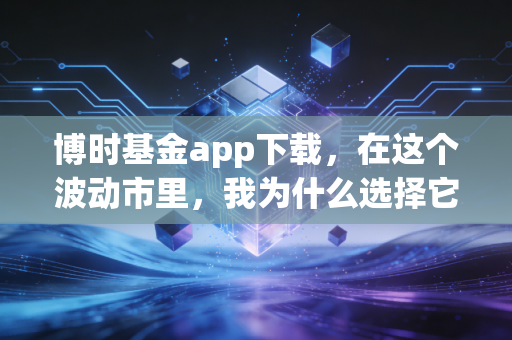 博时基金app下载，在这个波动市里，我为什么选择它作为我的理财军师？
