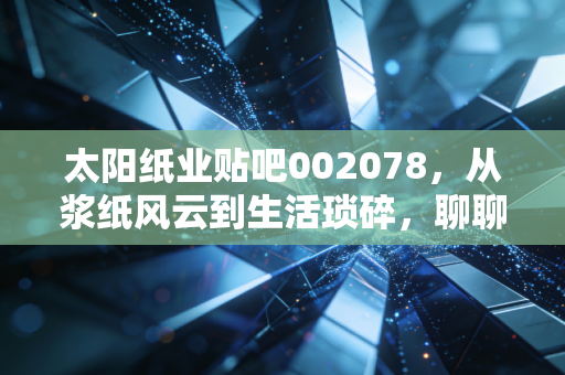 太阳纸业贴吧002078，从浆纸风云到生活琐碎，聊聊这只纸茅的成色与未来