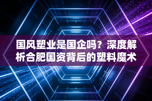 国风塑业是国企吗？深度解析合肥国资背后的塑料魔术师与投资价值