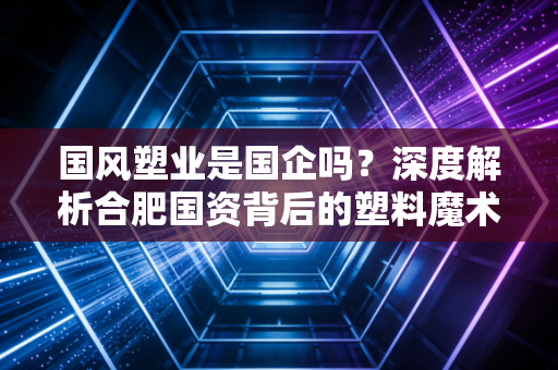 国风塑业是国企吗?深度解析合肥国资背后的塑料魔术师与投资价值