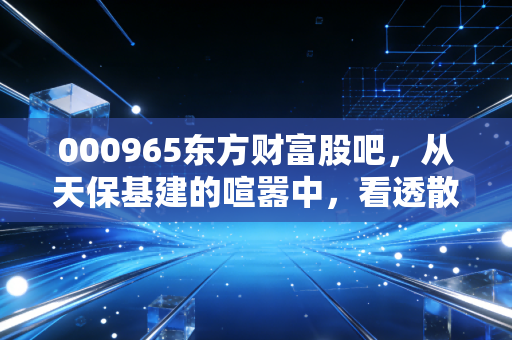 000965东方财富股吧，从天保基建的喧嚣中，看透散户投资的众生相