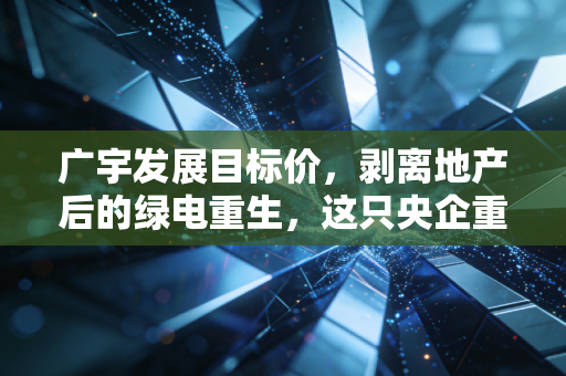 广宇发展目标价，剥离地产后的绿电重生，这只央企重组股究竟值多少钱？