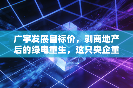 广宇发展目标价,剥离地产后的绿电重生,这只央企重组股究竟值多少钱?