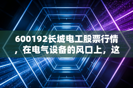 600192长城电工股票行情,在电气设备的风口上,这只老牌国企能否迎来第二春?