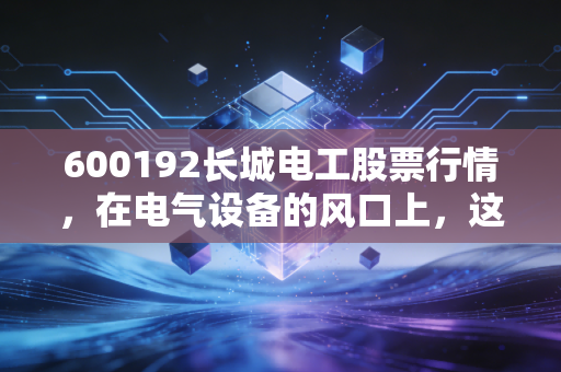 600192长城电工股票行情,在电气设备的风口上,这只老牌国企能否迎来第二春?