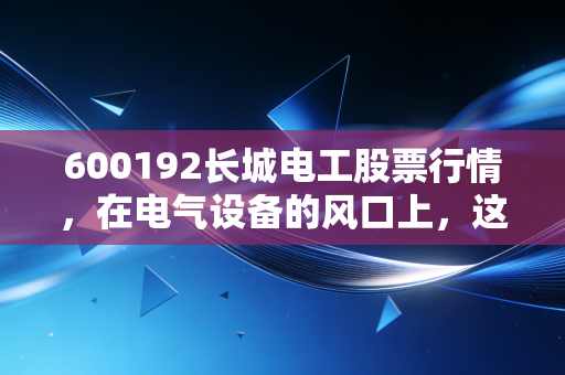 600192长城电工股票行情,在电气设备的风口上,这只老牌国企能否迎来第二春?