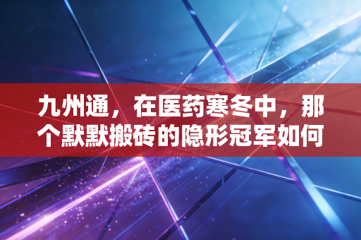 九州通,在医药寒冬中,那个默默搬砖的隐形冠军如何突围?