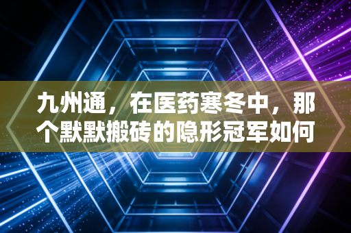 九州通,在医药寒冬中,那个默默搬砖的隐形冠军如何突围?