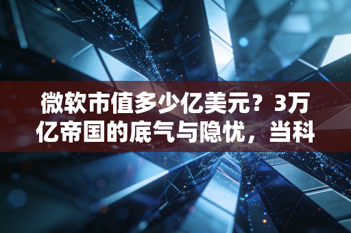 微软市值多少亿美元?3万亿帝国的底气与隐忧,当科技巨头成为生活的水电煤