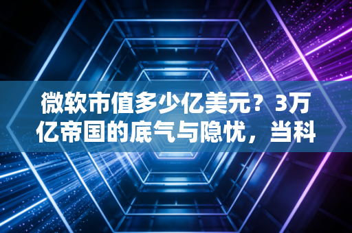 微软市值多少亿美元？3万亿帝国的底气与隐忧，当科技巨头成为生活的水电煤