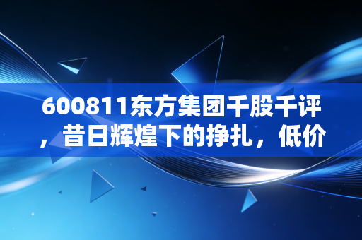 600811东方集团千股千评,昔日辉煌下的挣扎,低价股究竟是黄金坑还是无底洞?