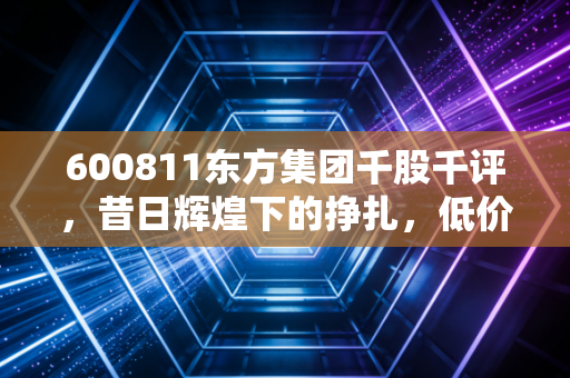 600811东方集团千股千评，昔日辉煌下的挣扎，低价股究竟是黄金坑还是无底洞？