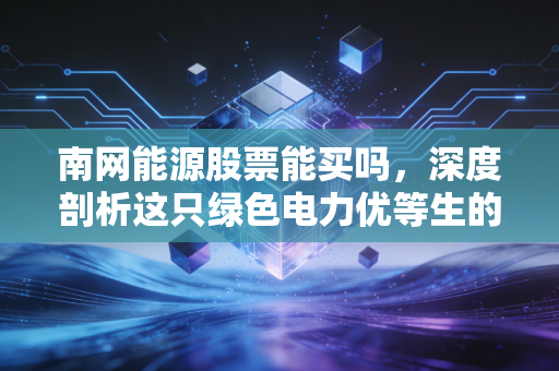 南网能源股票能买吗,深度剖析这只绿色电力优等生的真实价值与未来潜力