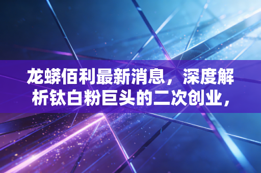 龙蟒佰利最新消息,深度解析钛白粉巨头的二次创业,是周期陷阱还是成长机遇?