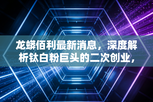 龙蟒佰利最新消息,深度解析钛白粉巨头的二次创业,是周期陷阱还是成长机遇?