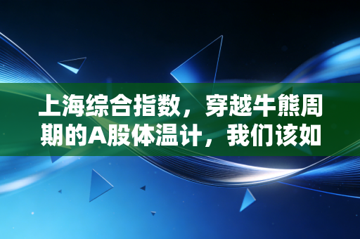 上海综合指数,穿越牛熊周期的A股体温计,我们该如何读懂它的每一次心跳?