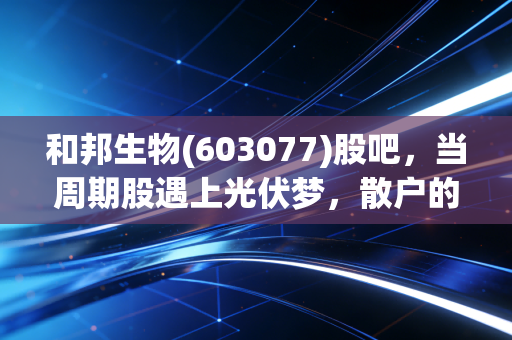 和邦生物(603077)股吧,当周期股遇上光伏梦,散户的悲欢离合与理性突围