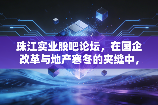 珠江实业股吧论坛,在国企改革与地产寒冬的夹缝中,散户们最后的守望
