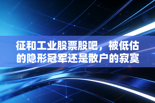 征和工业股票股吧,被低估的隐形冠军还是散户的寂寞沙洲?一位老股民的深度复盘与掏心窝子话