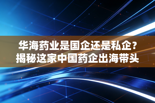 华海药业是国企还是私企？揭秘这家中国药企出海带头大哥的逆袭之路