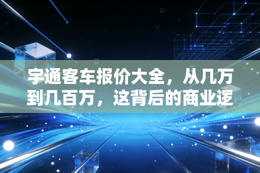 宇通客车报价大全,从几万到几百万,这背后的商业逻辑与民生账本
