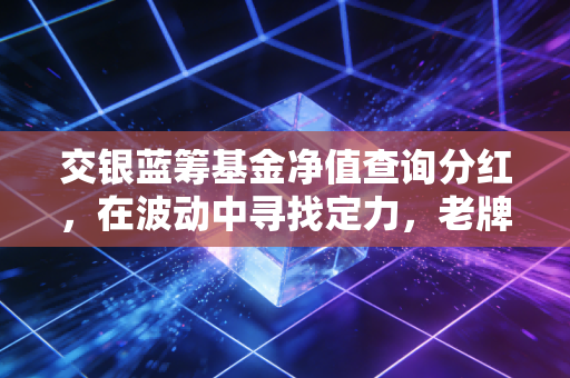 交银蓝筹基金净值查询分红,在波动中寻找定力,老牌基金的长跑启示录
