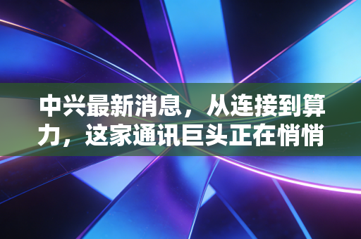 中兴最新消息，从连接到算力，这家通讯巨头正在悄悄重塑我们的数字生活