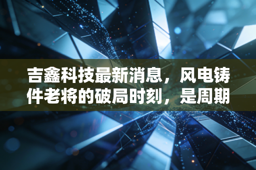 吉鑫科技最新消息，风电铸件老将的破局时刻，是周期陷阱还是黄金坑？
