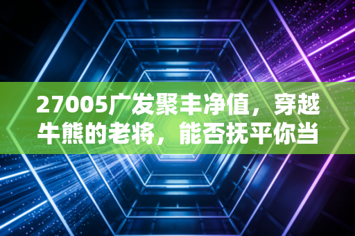 27005广发聚丰净值,穿越牛熊的老将,能否抚平你当下的投资焦虑?
