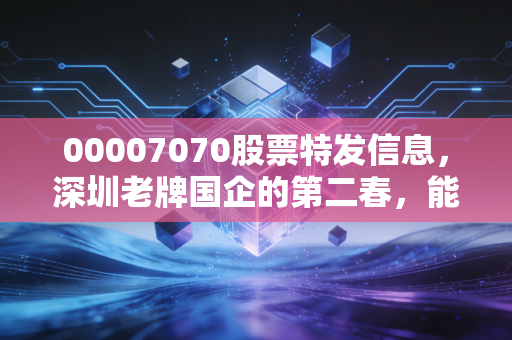 00007070股票特发信息,深圳老牌国企的第二春,能否在AI浪潮中乘风破浪?